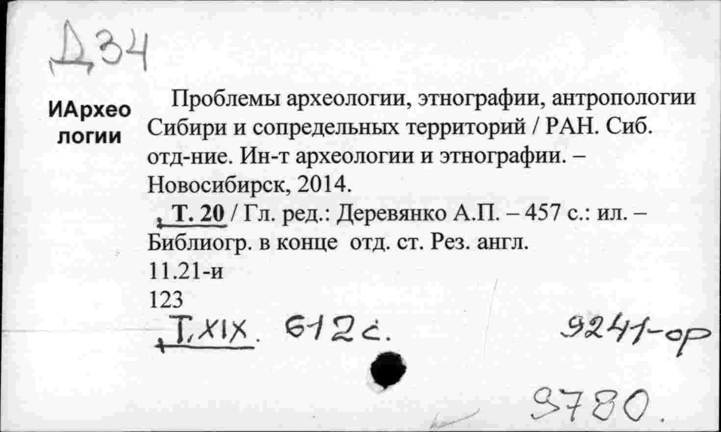 ﻿ИАрхео логии	Проблемы археологии, этнографии, антропологии Сибири и сопредельных территорий / РАН. Сиб. отд-ние. Ин-т археологии и этнографии. -Новосибирск, 2014. , Т. 20 / Гл. ред.: Деревянко А.П. - 457 с.: ил. -Библиогр. в конце отд. ст. Рез. англ. 11.21-и 123 2 ć.